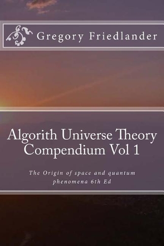 Algorith Universe Theory Compendium Vol 1: The Origin of space and quantum phenomena 6th Ed(1 Algorith Universe Theory Compendium)