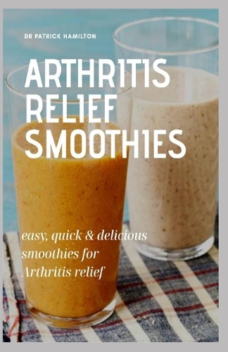 Arthritis Relief Smoothies: easy, quick and delicious smoothies for arthritis relief