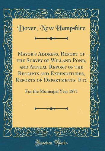Mayor's Address, Report of the Survey of Willand Pond, and Annual Report of the Receipts and Expenditures, Reports of Departments, Etc: For the Municipal Year 1871 (Classic Reprint)