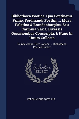 Bibliotheca Poetica, Qua Continetur Primo, Ferdinandi Posthii, ... Musa Palatina & Brandenburgica, Seu Carmina Varia, Diversis Occasionibus Conscripta, & Nunc In Unum Collecta