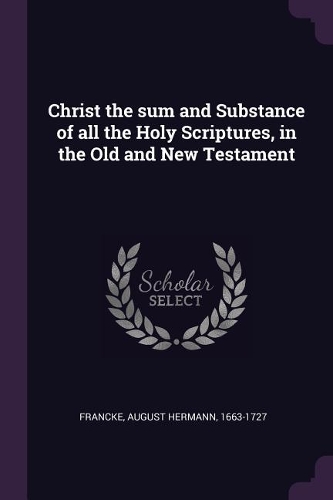 Christ the sum and Substance of all the Holy Scriptures, in the Old and New Testament