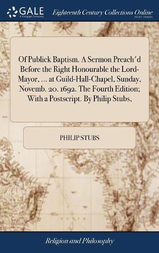 Of Publick Baptism. a Sermon Preach'd Before the Right Honourable the Lord-Mayor, ... at Guild-Hall-Chapel, Sunday, Novemb. 20. 1692. the Fourth Edition; With a Postscript. by Philip Stubs,