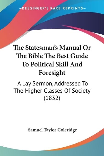 Statesman's Manual Or The Bible The Best Guide To Political Skill And Foresight: A Lay Sermon, Addressed To The Higher Classes Of Society (1832)