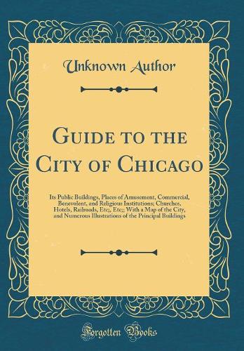 Guide to the City of Chicago: Its Public Buildings, Places of Amusement, Commercial, Benevolent, and Religious Institutions; Churches, Hotels, Railroads, Etc;, Etc;; With a Map of the City, and Numerous Illustrations of the Principal Buildings
