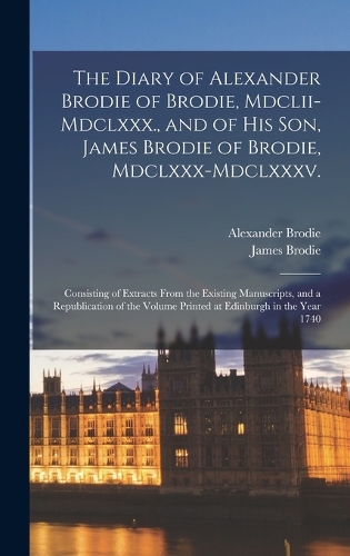The Diary of Alexander Brodie of Brodie, Mdclii-Mdclxxx., and of His Son, James Brodie of Brodie, Mdclxxx-Mdclxxxv.