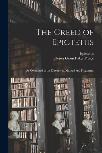 The Creed of Epictetus: As Contained in the Discourses, Manual and Fragments