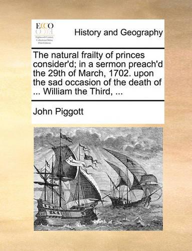 The Natural Frailty of Princes Consider'd; In a Sermon Preach'd the 29th of March, 1702. Upon the Sad Occasion of the Death of ... William the Third, ...: (English)