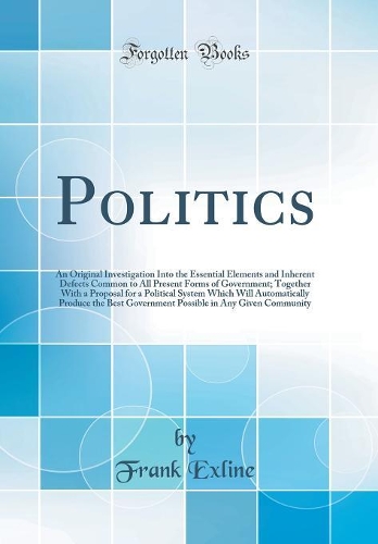 Politics: An Original Investigation Into the Essential Elements and Inherent Defects Common to All Present Forms of Government; Together With a Proposal for a Political System Which Will Automatically Produce the Best Government Possible in Any Giv