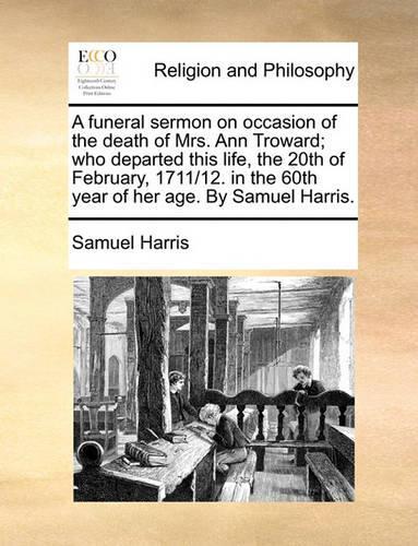 A Funeral Sermon on Occasion of the Death of Mrs. Ann Troward; Who Departed This Life, the 20th of February, 1711/12. in the 60th Year of Her Age. by Samuel Harris.