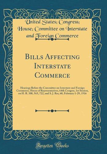 Bills Affecting Interstate Commerce: Hearings Before the Committee on Interstate and Foreign Commerce, House of Representatives, 64th Congess, 1st Session, on H. R. 308, 565, 722, and S. J. Res, 60, February 1-29, 1916 (Classic Reprint)