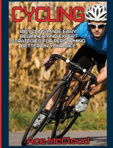 Cycling: Bicycling Made Easy: Beginner and Expert Strategies For Performing Better On Your Bike(Cycling Training for Fitness & Sports Competition)