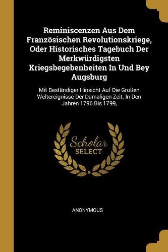 Reminiscenzen Aus Dem Französischen Revolutionskriege, Oder Historisches Tagebuch Der Merkwürdigsten Kriegsbegebenheiten In Und Bey Augsburg: Mit Beständiger Hinsicht Auf Die Großen Weltereignisse Der Damaligen Zeit. In Den Jahren 1796 Bis 1799,