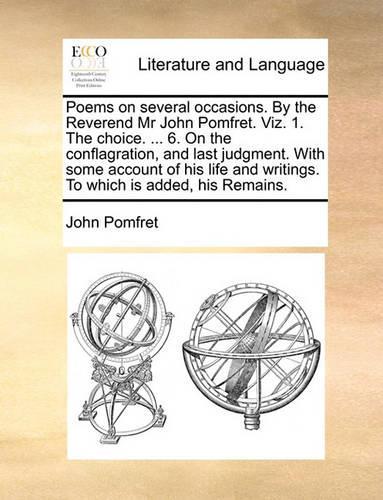 Poems on Several Occasions. by the Reverend MR John Pomfret. Viz. 1. the Choice. ... 6. on the Conflagration, and Last Judgment. with Some Account of His Life and Writings. to Which Is Added, His Remains.