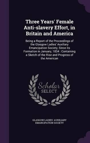 Three Years' Female Anti-slavery Effort, in Britain and America: Being a Report of the Proceedings of the Glasgow Ladies' Auxiliary Emancipation Society, Since its Formation in January, 1834: Containing a Sketch o(English)