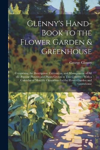 Glenny's Hand-Book to the Flower Garden & Greenhouse: Comprising the Description, Cultivation, and Management of All the Popular Flowers and Plants Grown in This Country: With a Calendar of Monthly Oper