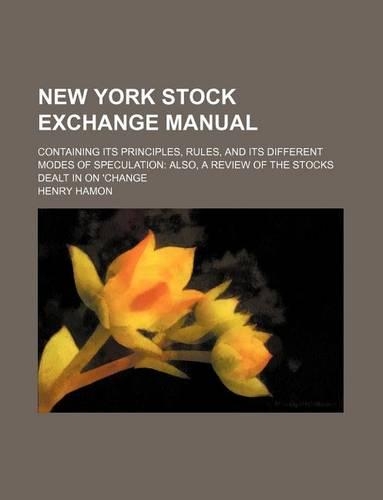 New York Stock Exchange Manual; Containing Its Principles, Rules, and Its Different Modes of Speculation Also, a Review of the Stocks Dealt in on 'Change