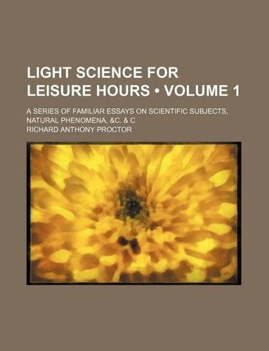 Light Science for Leisure Hours (Volume 1); A Series of Familiar Essays on Scientific Subjects, Natural Phenomena, &C. & C