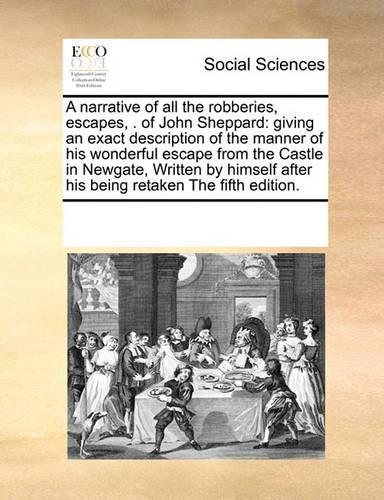 A narrative of all the robberies, escapes, . of John Sheppard: giving an exact description of the manner of his wonderful escape from the Castle in Newgate, Written by himself after his being retaken The fifth e(English)