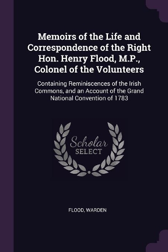Memoirs of the Life and Correspondence of the Right Hon. Henry Flood, M.P., Colonel of the Volunteers: Containing Reminiscences of the Irish Commons, and an Account of the Grand National Convention of 1783