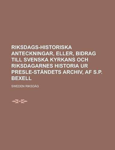 Riksdags-Historiska Anteckningar, Eller, Bidrag Till Svenska Kyrkans Och Riksdagarnes Historia Ur Presle-Standets Archiv, AF S.P. Bexell