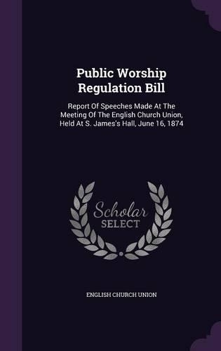 Public Worship Regulation Bill: Report Of Speeches Made At The Meeting Of The English Church Union, Held At S. James's Hall, June 16, 1874