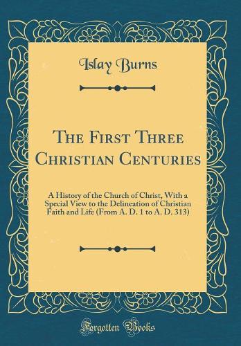 The First Three Christian Centuries: A History of the Church of Christ, With a Special View to the Delineation of Christian Faith and Life (From A. D. 1 to A. D. 313) (Classic Reprint)