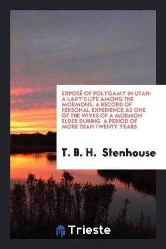 Exposé of Polygamy in Utah: A Lady's Life Among the Mormons. a Record of Personal Experience as One of the Wives of a Mormon Elder During a Period of More Than Twenty Years