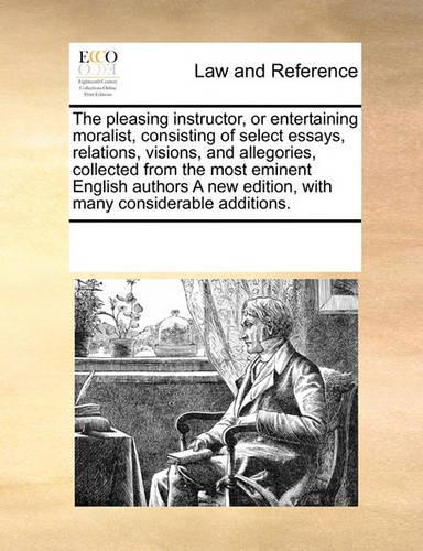 The Pleasing Instructor, or Entertaining Moralist, Consisting of Select Essays, Relations, Visions, and Allegories, Collected from the Most Eminent English Authors a New Edition, with Many Considerable Additions.