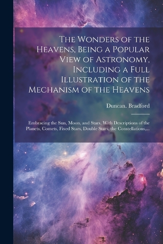 The Wonders of the Heavens, Being a Popular View of Astronomy, Including a Full Illustration of the Mechanism of the Heavens; Embracing the Sun, Moon, and Stars, With Descriptions of the Planets, Comets, Fixed Stars, Double Stars, the Constellation