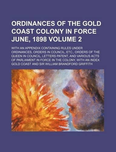 Ordinances of the Gold Coast Colony in Force June, 1898 Volume 2; With an Appendix Containing Rules Under Ordinances, Orders in Council, Etc., Orders of the Queen in Council, Letters Patent, and Various Acts of Parliament in Force in the Colony, wi