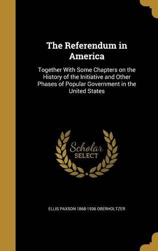 The Referendum in America: Together With Some Chapters on the History of the Initiative and Other Phases of Popular Government in the United States