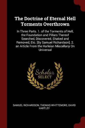 The Doctrine of Eternal Hell Torments Overthrown: In Three Parts. 1. of the Torments of Hell, the Foundation and Pillars Thereof Searched, Discovered, Shaked and Removed, Etc. [by Samuel Richardson]