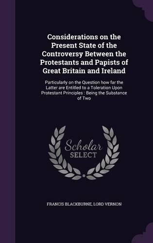 Considerations on the Present State of the Controversy Between the Protestants and Papists of Great Britain and Ireland: Particularly on the Question how far the Latter are Entitled to a Toleration Upon Protestant Principles: Being the Substance of Two(English)