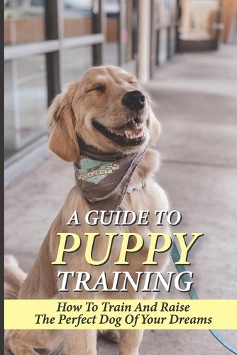 A Guide To Puppy Training: How To Train And Raise The Perfect Dog Of Your Dreams: The Rules Of Consistency And Routine For Puppy Training