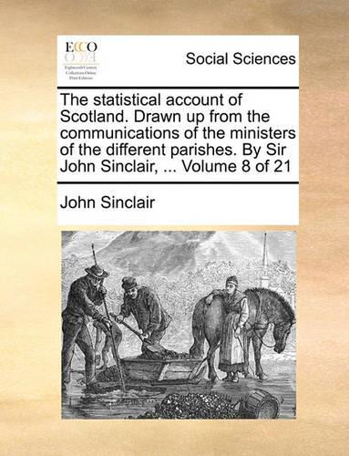 The Statistical Account of Scotland. Drawn Up from the Communications of the Ministers of the Different Parishes. by Sir John Sinclair, ... Volume 8 of 21