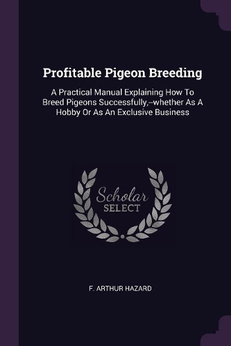 Profitable Pigeon Breeding: A Practical Manual Explaining How To Breed Pigeons Successfully, --whether As A Hobby Or As An Exclusive Business