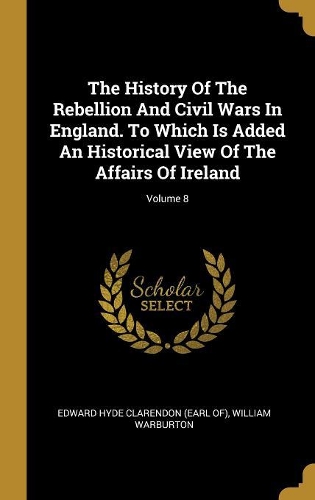 The History Of The Rebellion And Civil Wars In England. To Which Is Added An Historical View Of The Affairs Of Ireland; Volume 8