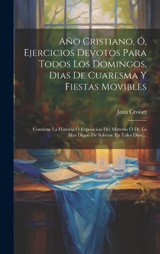 Año Cristiano, Ó, Ejercicios Devotos Para Todos Los Domingos, Dias De Cuaresma Y Fiestas Movibles: Contiene La Historia Ó Exposicion Del Misterio Ó De Lo Mas Digno De Saberse En Tales Dias ...