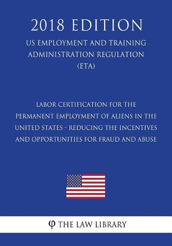 Labor Certification for the Permanent Employment of Aliens in the United States - Reducing the Incentives and Opportunities for Fraud and Abuse (Us Employment and Training Administration Regulation) (Eta) (2018 Edition)