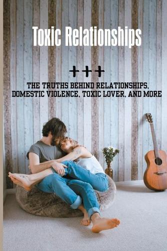 Toxic Relationships: The Truths Behind Relationships, Domestic Violence, Toxic Lover, And more: Relationship Truths To Ask