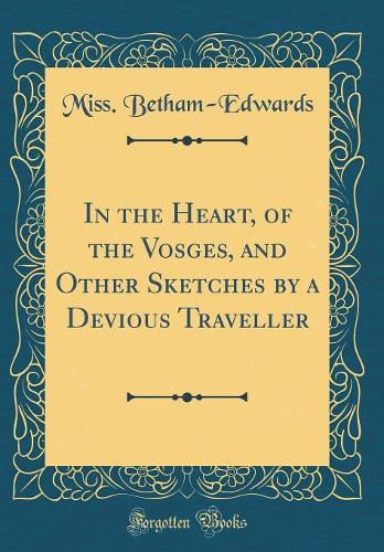 In the Heart, of the Vosges, and Other Sketches by a Devious Traveller (Classic Reprint)