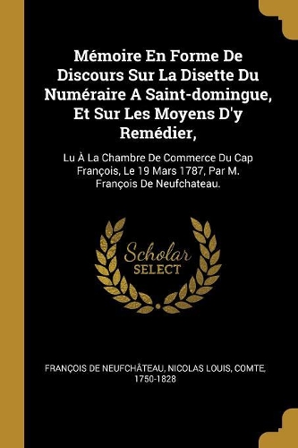 Mémoire En Forme De Discours Sur La Disette Du Numéraire A Saint-domingue, Et Sur Les Moyens D'y Remédier,: Lu À La Chambre De Commerce Du Cap François, Le 19 Mars 1787, Par M. François De Neufchateau.