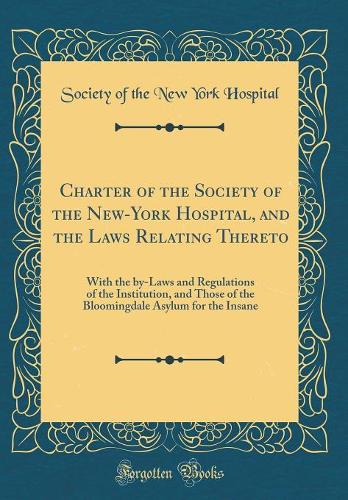 Charter of the Society of the New-York Hospital, and the Laws Relating Thereto: With the by-Laws and Regulations of the Institution, and Those of the Bloomingdale Asylum for the Insane (Classic Reprint)