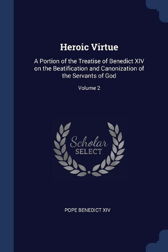 Heroic Virtue: A Portion of the Treatise of Benedict XIV on the Beatification and Canonization of the Servants of God; Volume 2