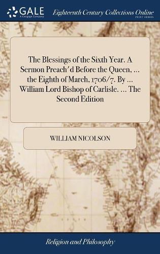 The Blessings of the Sixth Year. a Sermon Preach'd Before the Queen, ... the Eighth of March, 1706/7. by ... William Lord Bishop of Carlisle. ... the Second Edition
