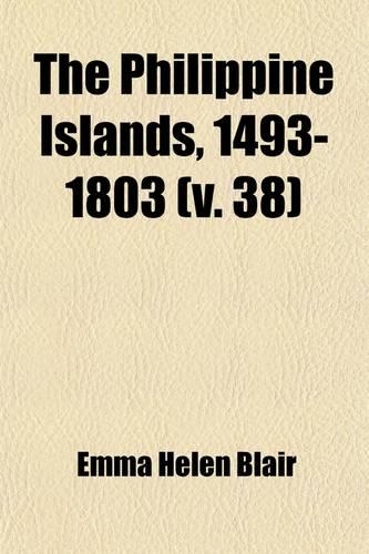 The Philippine Islands, 1493-1803 (Volume 38); Explorations by Early Navigators, Descriptions of the Islands and Their Peoples, Their History and Records of the Catholic Missions, as Related in Contemporaneous Books and Manuscripts, Showing the Pol