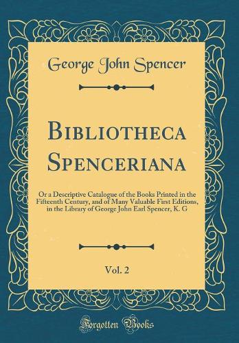 Bibliotheca Spenceriana, Vol. 2: Or a Descriptive Catalogue of the Books Printed in the Fifteenth Century, and of Many Valuable First Editions, in the Library of George John Earl Spencer, K. G (Classic Reprint)
