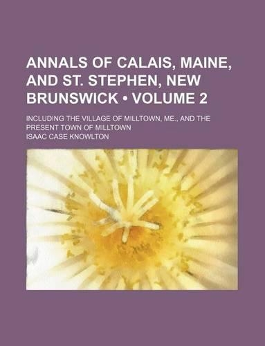 Annals of Calais, Maine, and St. Stephen, New Brunswick (Volume 2); Including the Village of Milltown, Me., and the Present Town of Milltown: (English)