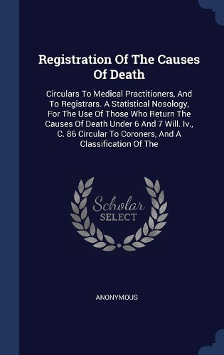 Registration Of The Causes Of Death: Circulars To Medical Practitioners, And To Registrars. A Statistical Nosology, For The Use Of Those Who Return The Causes Of Death Under 6 And 7 Wil