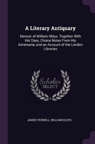 A Literary Antiquary: Memoir of William Oldys. Together With His Diary, Choice Notes From His Adversaria, and an Account of the London Libraries